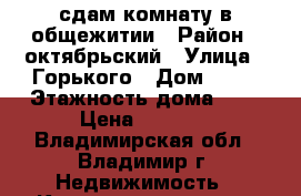 сдам комнату в общежитии › Район ­ октябрьский › Улица ­ Горького › Дом ­ 89 › Этажность дома ­ 5 › Цена ­ 5 500 - Владимирская обл., Владимир г. Недвижимость » Квартиры аренда   